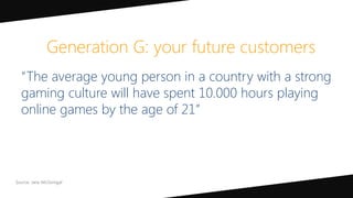 “The average young person in a country with a strong
gaming culture will have spent 10.000 hours playing
online games by the age of 21”
Generation G: your future customers
 