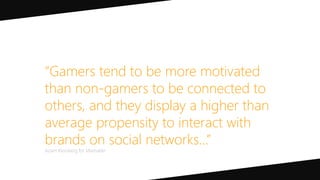 “Gamers tend to be more motivated
than non-gamers to be connected to
others, and they display a higher than
average propensity to interact with
brands on social networks…”
Adam Kleinberg for Mashable
 