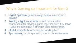 1. Urgent optimism: gamers always believe an epic win is
possible
2. Keeping a tight, social fabric > we’ll have a better
connection after playing a game together, even if we loose
– value the same goal > stronger social relationships
3. Blissful productivity: we’re happier working hard
4. Epic meaning: aspiring mission, human planetarian scale
Why is Gaming so important for Gen G
 