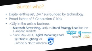 • Digital enthusiast, 24/7 surrounded by technology
• Proud father of 3 Generation G kids
• >13y in the online business
– Microsoft Advertising, lastly as Brand Strategy Lead for the
European markets
– Since May 2014, Digital Marketing Lead
@ Philips Lighting for
Europe & North America
Gunter who?
 