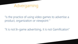 “is the practice of using video games to advertise a
product, organization or viewpoint “
“it is not In-game advertising, it is not Gamification”
Advergaming
 