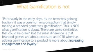 “Particularly in the early days, as the term was gaining
traction, it was a common misconception that simply
making a branded game was ‘gamification’. This is NOT
what gamification is about. There are some similarities
that could be drawn but the main difference is that
branded games are about exposure and CTR where as
adding gamification to a product is more about increasing
engagement and loyalty.”
What Gamification is not
1.
Source: Wikipedia
 