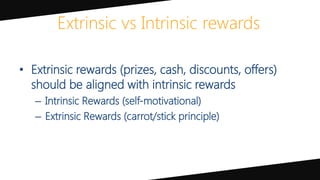 Extrinsic vs Intrinsic rewards
• Extrinsic rewards (prizes, cash, discounts, offers)
should be aligned with intrinsic rewards
– Intrinsic Rewards (self-motivational)
– Extrinsic Rewards (carrot/stick principle)
 