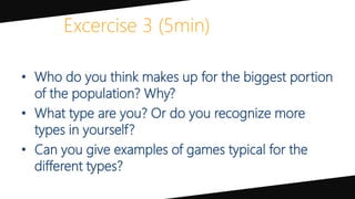 Excercise 3 (5min)
• Who do you think makes up for the biggest portion
of the population? Why?
• What type are you? Or do you recognize more
types in yourself?
• Can you give examples of games typical for the
different types?
 