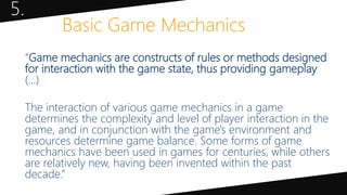 5.
Basic Game Mechanics
“Game mechanics are constructs of rules or methods designed
for interaction with the game state, thus providing gameplay
(…)
The interaction of various game mechanics in a game
determines the complexity and level of player interaction in the
game, and in conjunction with the game's environment and
resources determine game balance. Some forms of game
mechanics have been used in games for centuries, while others
are relatively new, having been invented within the past
decade.”
 