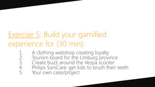 Exercise 5: Build your gamified
experience for (30 min):
1. A clothing webshop creating loyalty
2. Tourism board for the Limburg province
3. Create buzz around the Vespa scooter
4. Philips SoniCare: get kids to brush their teeth
5. Your own case/project
 