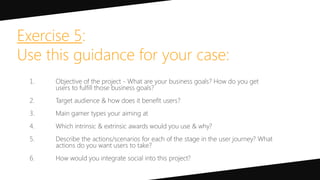 Exercise 5:
Use this guidance for your case:
1. Objective of the project - What are your business goals? How do you get
users to fulfill those business goals?
2. Target audience & how does it benefit users?
3. Main gamer types your aiming at
4. Which intrinsic & extrinsic awards would you use & why?
5. Describe the actions/scenarios for each of the stage in the user journey? What
actions do you want users to take?
6. How would you integrate social into this project?
 