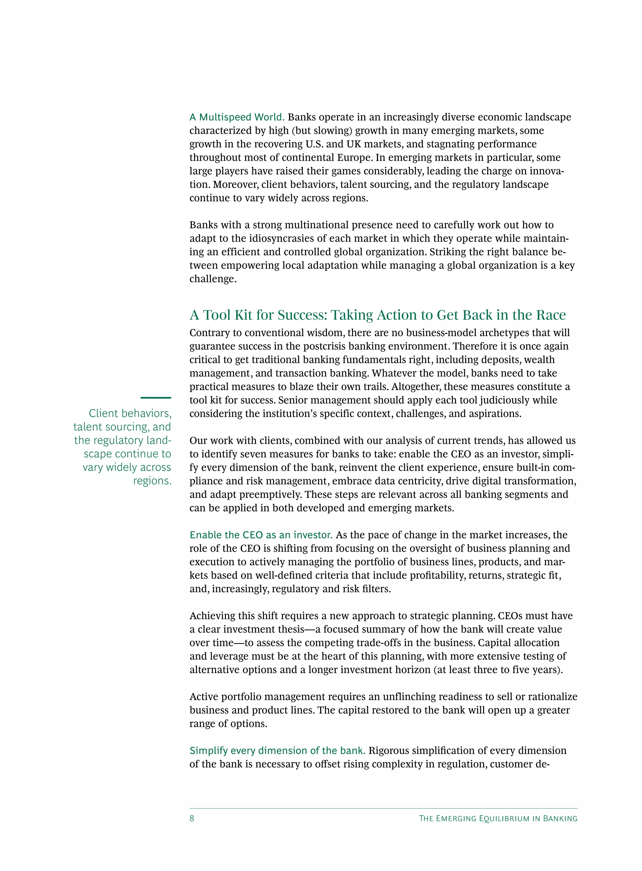 8 The Emerging Equilibrium in Banking
A Multispeed World. Banks operate in an increasingly diverse economic landscape
characterized by high (but slowing) growth in many emerging markets, some
growth in the recovering U.S. and UK markets, and stagnating performance
throughout most of continental Europe. In emerging markets in particular, some
large players have raised their games considerably, leading the charge on innova-
tion. Moreover, client behaviors, talent sourcing, and the regulatory landscape
continue to vary widely across regions.
Banks with a strong multinational presence need to carefully work out how to
adapt to the idiosyncrasies of each market in which they operate while maintain-
ing an efficient and controlled global organization. Striking the right balance be-
tween empowering local adaptation while managing a global organization is a key
challenge.
A Tool Kit for Success: Taking Action to Get Back in the Race
Contrary to conventional wisdom, there are no business-model archetypes that will
guarantee success in the postcrisis banking environment. Therefore it is once again
critical to get traditional banking fundamentals right, including deposits, wealth
management, and transaction banking. Whatever the model, banks need to take
practical measures to blaze their own trails. Altogether, these measures constitute a
tool kit for success. Senior management should apply each tool judiciously while
considering the institution’s specific context, challenges, and aspirations.
Our work with clients, combined with our analysis of current trends, has allowed us
to identify seven measures for banks to take: enable the CEO as an investor, simpli-
fy every dimension of the bank, reinvent the client experience, ensure built-in com-
pliance and risk management, embrace data centricity, drive digital transformation,
and adapt preemptively. These steps are relevant across all banking segments and
can be applied in both developed and emerging markets.
Enable the CEO as an investor. As the pace of change in the market increases, the
role of the CEO is shifting from focusing on the oversight of business planning and
execution to actively managing the portfolio of business lines, products, and mar-
kets based on well-defined criteria that include profitability, returns, strategic fit,
and, increasingly, regulatory and risk filters.
Achieving this shift requires a new approach to strategic planning. CEOs must have
a clear investment thesis—a focused summary of how the bank will create value
over time—to assess the competing trade-offs in the business. Capital allocation
and leverage must be at the heart of this planning, with more extensive testing of
alternative options and a longer investment horizon (at least three to five years).
Active portfolio management requires an unflinching readiness to sell or rationalize
business and product lines. The capital restored to the bank will open up a greater
range of options.
Simplify every dimension of the bank. Rigorous simplification of every dimension
of the bank is necessary to offset rising complexity in regulation, customer de-
Client behaviors,
talent sourcing, and
the regulatory land-
scape continue to
vary widely across
regions.
 