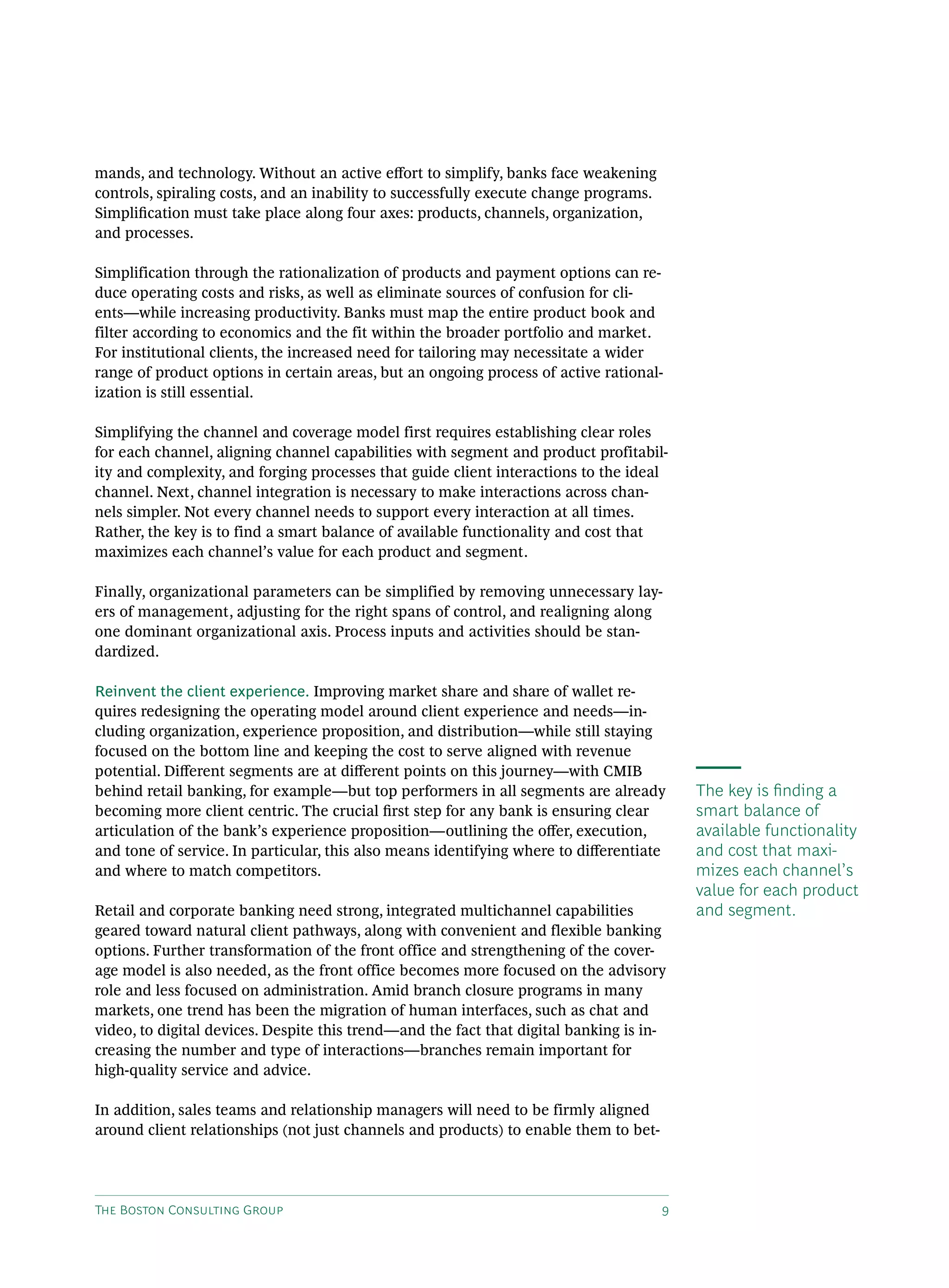 The Boston Consulting Group 9
mands, and technology. Without an active effort to simplify, banks face weakening
controls, spiraling costs, and an inability to successfully execute change programs.
Simplification must take place along four axes: products, channels, organization,
and processes.
Simplification through the rationalization of products and payment options can re-
duce operating costs and risks, as well as eliminate sources of confusion for cli-
ents—while increasing productivity. Banks must map the entire product book and
filter according to economics and the fit within the broader portfolio and market.
For institutional clients, the increased need for tailoring may necessitate a wider
range of product options in certain areas, but an ongoing process of active rational-
ization is still essential.
Simplifying the channel and coverage model first requires establishing clear roles
for each channel, aligning channel capabilities with segment and product profitabil-
ity and complexity, and forging processes that guide client interactions to the ideal
channel. Next, channel integration is necessary to make interactions across chan-
nels simpler. Not every channel needs to support every interaction at all times.
Rather, the key is to find a smart balance of available functionality and cost that
maximizes each channel’s value for each product and segment.
Finally, organizational parameters can be simplified by removing unnecessary lay-
ers of management, adjusting for the right spans of control, and realigning along
one dominant organizational axis. Process inputs and activities should be stan-
dardized.
Reinvent the client experience. Improving market share and share of wallet re-
quires redesigning the operating model around client experience and needs—in-
cluding organization, experience proposition, and distribution—while still staying
focused on the bottom line and keeping the cost to serve aligned with revenue
potential. Different segments are at different points on this journey—with CMIB
behind retail banking, for example—but top performers in all segments are already
becoming more client centric. The crucial first step for any bank is ensuring clear
articulation of the bank’s experience proposition—outlining the offer, execution,
and tone of service. In particular, this also means identifying where to differentiate
and where to match competitors.
Retail and corporate banking need strong, integrated multichannel capabilities
geared toward natural client pathways, along with convenient and flexible banking
options. Further transformation of the front office and strengthening of the cover-
age model is also needed, as the front office becomes more focused on the advisory
role and less focused on administration. Amid branch closure programs in many
markets, one trend has been the migration of human interfaces, such as chat and
video, to digital devices. Despite this trend—and the fact that digital banking is in-
creasing the number and type of interactions—branches remain important for
high-quality service and advice.
In addition, sales teams and relationship managers will need to be firmly aligned
around client relationships (not just channels and products) to enable them to bet-
The key is finding a
smart balance of
available functionality
and cost that maxi-
mizes each channel’s
value for each product
and segment.
 