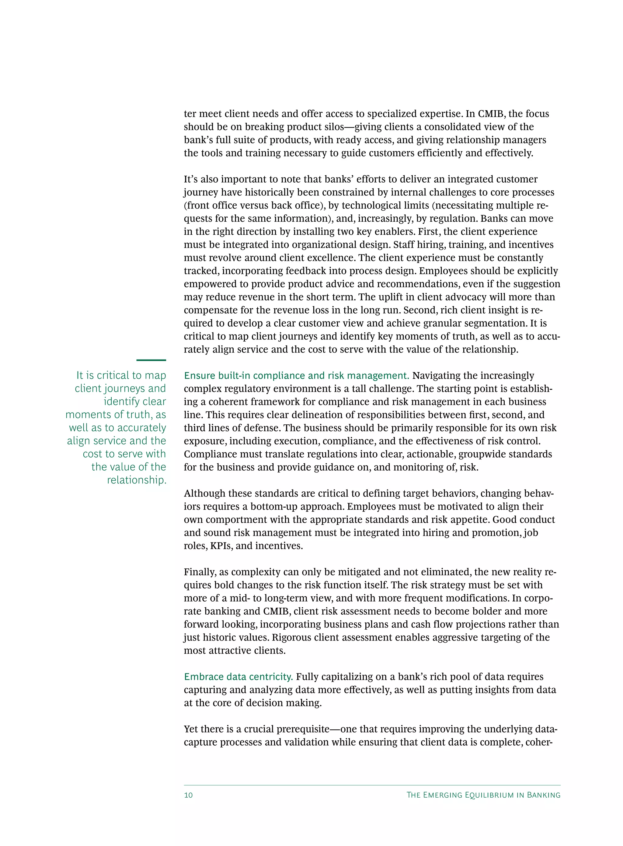 10 The Emerging Equilibrium in Banking
ter meet client needs and offer access to specialized expertise. In CMIB, the focus
should be on breaking product silos—giving clients a consolidated view of the
bank’s full suite of products, with ready access, and giving relationship managers
the tools and training necessary to guide customers efficiently and effectively.
It’s also important to note that banks’ efforts to deliver an integrated customer
journey have historically been constrained by internal challenges to core processes
(front office versus back office), by technological limits (necessitating multiple re-
quests for the same information), and, increasingly, by regulation. Banks can move
in the right direction by installing two key enablers. First, the client experience
must be integrated into organizational design. Staff hiring, training, and incentives
must revolve around client excellence. The client experience must be constantly
tracked, incorporating feedback into process design. Employees should be explicitly
empowered to provide product advice and recommendations, even if the suggestion
may reduce revenue in the short term. The uplift in client advocacy will more than
compensate for the revenue loss in the long run. Second, rich client insight is re-
quired to develop a clear customer view and achieve granular segmentation. It is
critical to map client journeys and identify key moments of truth, as well as to accu-
rately align service and the cost to serve with the value of the relationship.
Ensure built-in compliance and risk management. Navigating the increasingly
complex regulatory environment is a tall challenge. The starting point is establish-
ing a coherent framework for compliance and risk management in each business
line. This requires clear delineation of responsibilities between first, second, and
third lines of defense. The business should be primarily responsible for its own risk
exposure, including execution, compliance, and the effectiveness of risk control.
Compliance must translate regulations into clear, actionable, groupwide standards
for the business and provide guidance on, and monitoring of, risk.
Although these standards are critical to defining target behaviors, changing behav-
iors requires a bottom-up approach. Employees must be motivated to align their
own comportment with the appropriate standards and risk appetite. Good conduct
and sound risk management must be integrated into hiring and promotion, job
roles, KPIs, and incentives.
Finally, as complexity can only be mitigated and not eliminated, the new reality re-
quires bold changes to the risk function itself. The risk strategy must be set with
more of a mid- to long-term view, and with more frequent modifications. In corpo-
rate banking and CMIB, client risk assessment needs to become bolder and more
forward looking, incorporating business plans and cash flow projections rather than
just historic values. Rigorous client assessment enables aggressive targeting of the
most attractive clients.
Embrace data centricity. Fully capitalizing on a bank’s rich pool of data requires
capturing and analyzing data more effectively, as well as putting insights from data
at the core of decision making.
Yet there is a crucial prerequisite—one that requires improving the underlying data-­
capture processes and validation while ensuring that client data is complete, coher-
It is critical to map
client journeys and
identify clear
moments of truth, as
well as to accurately
align service and the
cost to serve with
the value of the
relationship.
 