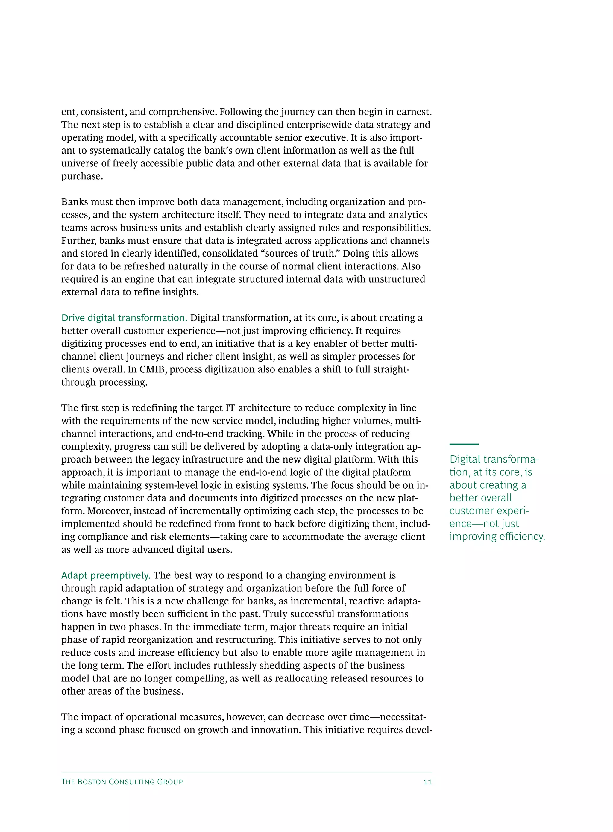 The Boston Consulting Group 11
ent, consistent, and comprehensive. Following the journey can then begin in earnest.
The next step is to establish a clear and disciplined enterprisewide data strategy and
operating model, with a specifically accountable senior executive. It is also import-
ant to systematically catalog the bank’s own client information as well as the full
universe of freely accessible public data and other external data that is available for
purchase.
Banks must then improve both data management, including organization and pro-
cesses, and the system architecture itself. They need to integrate data and analytics
teams across business units and establish clearly assigned roles and responsibilities.
Further, banks must ensure that data is integrated across applications and channels
and stored in clearly identified, consolidated “sources of truth.” Doing this allows
for data to be refreshed naturally in the course of normal client interactions. Also
required is an engine that can integrate structured internal data with unstructured
external data to refine insights.
Drive digital transformation. Digital transformation, at its core, is about creating a
better overall customer experience—not just improving efficiency. It requires
digitizing processes end to end, an initiative that is a key enabler of better multi-
channel client journeys and richer client insight, as well as simpler processes for
clients overall. In CMIB, process digitization also enables a shift to full straight-
through processing.
The first step is redefining the target IT architecture to reduce complexity in line
with the requirements of the new service model, including higher volumes, multi-
channel interactions, and end-to-end tracking. While in the process of reducing
complexity, progress can still be delivered by adopting a data-only integration ap-
proach between the legacy infrastructure and the new digital platform. With this
approach, it is important to manage the end-to-end logic of the digital platform
while maintaining system-level logic in existing systems. The focus should be on in-
tegrating customer data and documents into digitized processes on the new plat-
form. Moreover, instead of incrementally optimizing each step, the processes to be
implemented should be redefined from front to back before digitizing them, includ-
ing compliance and risk elements—taking care to accommodate the average client
as well as more advanced digital users.
Adapt preemptively. The best way to respond to a changing environment is
through rapid adaptation of strategy and organization before the full force of
change is felt. This is a new challenge for banks, as incremental, reactive adapta-
tions have mostly been sufficient in the past. Truly successful transformations
happen in two phases. In the immediate term, major threats require an initial
phase of rapid reorganization and restructuring. This initiative serves to not only
reduce costs and increase efficiency but also to enable more agile management in
the long term. The effort includes ruthlessly shedding aspects of the business
model that are no longer compelling, as well as reallocating released resources to
other areas of the business.
The impact of operational measures, however, can decrease over time—necessitat-
ing a second phase focused on growth and innovation. This initiative requires devel-
Digital transforma-
tion, at its core, is
about creating a
better overall
customer experi-
ence—not just
improving efficiency.
 