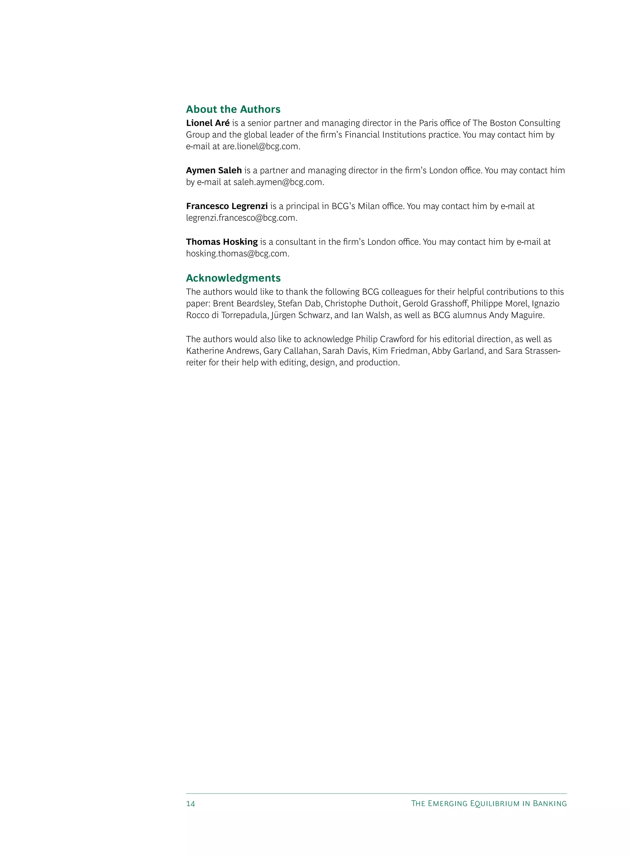 14 The Emerging Equilibrium in Banking
About the Authors
Lionel Aré is a senior partner and managing director in the Paris office of The Boston Consulting
Group and the global leader of the firm’s Financial Institutions practice. You may contact him by
e-mail at are.lionel@bcg.com.
Aymen Saleh is a partner and managing director in the firm’s London office. You may contact him
by e-mail at saleh.aymen@bcg.com.
Francesco Legrenzi is a principal in BCG’s Milan office. You may contact him by e-mail at
legrenzi.francesco@bcg.com.
Thomas Hosking is a consultant in the firm’s London office. You may contact him by e-mail at
hosking.thomas@bcg.com.
Acknowledgments
The authors would like to thank the following BCG colleagues for their helpful contributions to this
paper: Brent Beardsley, Stefan Dab, Christophe Duthoit, Gerold Grasshoff, Philippe Morel, Ignazio
Rocco di Torrepadula, Jürgen Schwarz, and Ian Walsh, as well as BCG alumnus Andy Maguire.
The authors would also like to acknowledge Philip Crawford for his editorial direction, as well as
Katherine Andrews, Gary Callahan, Sarah Davis, Kim Friedman, Abby Garland, and Sara Strassen-
reiter for their help with editing, design, and production.
 