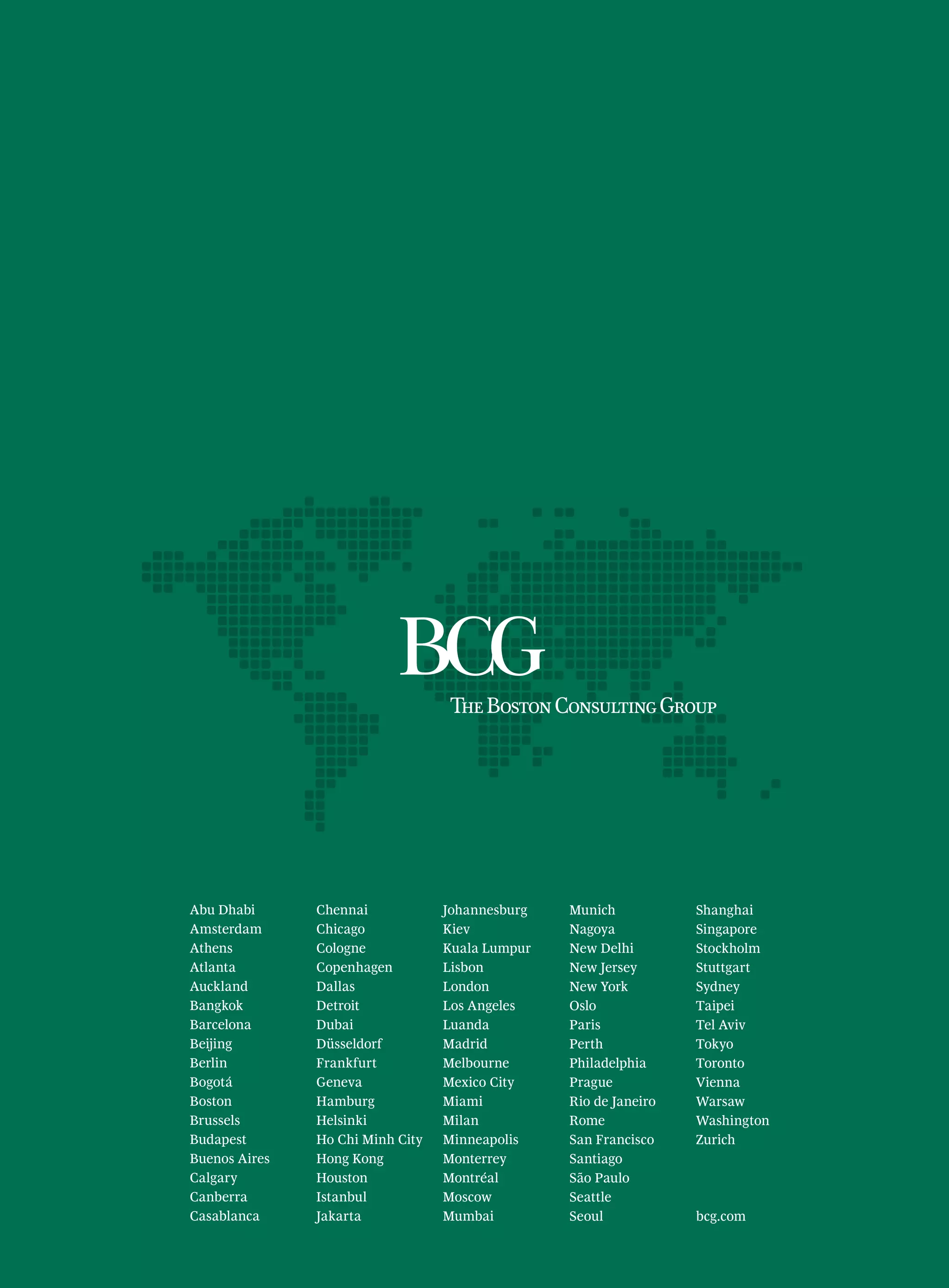 Abu Dhabi
Amsterdam
Athens
Atlanta
Auckland
Bangkok
Barcelona
Beijing
Berlin
Bogotá
Boston
Brussels
Budapest
Buenos Aires
Calgary
Canberra
Casablanca
Chennai
Chicago
Cologne
Copenhagen
Dallas
Detroit
Dubai
Düsseldorf
Frankfurt
Geneva
Hamburg
Helsinki
Ho Chi Minh City
Hong Kong
Houston
Istanbul
Jakarta
Johannesburg
Kiev
Kuala Lumpur
Lisbon
London
Los Angeles
Luanda
Madrid
Melbourne
Mexico City
Miami
Milan
Minneapolis
Monterrey
Montréal
Moscow
Mumbai
Munich
Nagoya
New Delhi
New Jersey
New York
Oslo
Paris
Perth
Philadelphia
Prague
Rio de Janeiro
Rome
San Francisco
Santiago
São Paulo
Seattle
Seoul
Shanghai
Singapore
Stockholm
Stuttgart
Sydney
Taipei
Tel Aviv
Tokyo
Toronto
Vienna
Warsaw
Washington
Zurich
bcg.com
 