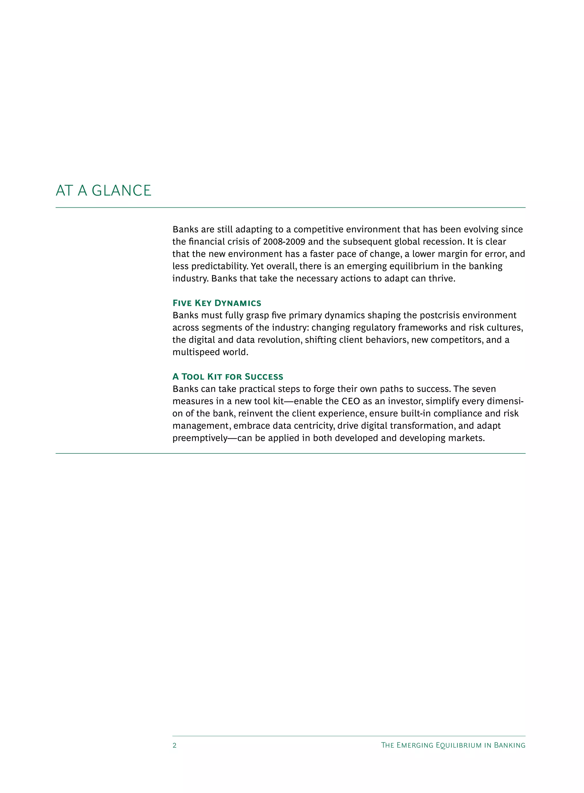 2 The Emerging Equilibrium in Banking
AT A GLANCE
Banks are still adapting to a competitive environment that has been evolving since
the financial crisis of 2008-2009 and the subsequent global recession. It is clear
that the new environment has a faster pace of change, a lower margin for error, and
less predictability. Yet overall, there is an emerging equilibrium in the banking
industry. Banks that take the necessary actions to adapt can thrive.
Five Key Dynamics
Banks must fully grasp five primary dynamics shaping the postcrisis environment
across segments of the industry: changing regulatory frameworks and risk cultures,
the digital and data revolution, shifting client behaviors, new competitors, and a
multispeed world.
A Tool Kit for Success
Banks can take practical steps to forge their own paths to success. The seven
measures in a new tool kit—enable the CEO as an investor, simplify every dimensi-
on of the bank, reinvent the client experience, ensure built-in compliance and risk
management, embrace data centricity, drive digital transformation, and adapt
preemptively—can be applied in both developed and developing markets.
 