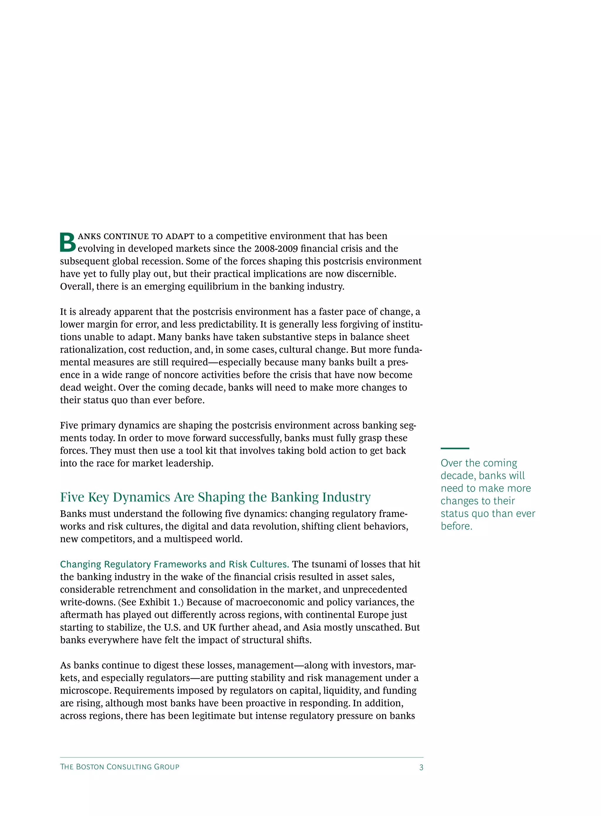 The Boston Consulting Group 3
Over the coming
decade, banks will
need to make more
changes to their
status quo than ever
before.
Banks continue to adapt to a competitive environment that has been
evolving in developed markets since the 2008-2009 financial crisis and the
subsequent global recession. Some of the forces shaping this postcrisis environment
have yet to fully play out, but their practical implications are now discernible.
Overall, there is an emerging equilibrium in the banking industry.
It is already apparent that the postcrisis environment has a faster pace of change, a
lower margin for error, and less predictability. It is generally less forgiving of institu-
tions unable to adapt. Many banks have taken substantive steps in balance sheet
rationalization, cost reduction, and, in some cases, cultural change. But more funda-
mental measures are still required—especially because many banks built a pres-
ence in a wide range of noncore activities before the crisis that have now become
dead weight. Over the coming decade, banks will need to make more changes to
their status quo than ever before.
Five primary dynamics are shaping the postcrisis environment across banking seg-
ments today. In order to move forward successfully, banks must fully grasp these
forces. They must then use a tool kit that involves taking bold action to get back
into the race for market leadership.
Five Key Dynamics Are Shaping the Banking Industry
Banks must understand the following five dynamics: changing regulatory frame-
works and risk cultures, the digital and data revolution, shifting client behaviors,
new competitors, and a multispeed world.
Changing Regulatory Frameworks and Risk Cultures. The tsunami of losses that hit
the banking industry in the wake of the financial crisis resulted in asset sales,
considerable retrenchment and consolidation in the market, and unprecedented
write-downs. (See Exhibit 1.) Because of macroeconomic and policy variances, the
aftermath has played out differently across regions, with continental Europe just
starting to stabilize, the U.S. and UK further ahead, and Asia mostly unscathed. But
banks everywhere have felt the impact of structural shifts.
As banks continue to digest these losses, management—along with investors, mar-
kets, and especially regulators—are putting stability and risk management under a
microscope. Requirements imposed by regulators on capital, liquidity, and funding
are rising, although most banks have been proactive in responding. In addition,
across regions, there has been legitimate but intense regulatory pressure on banks
 