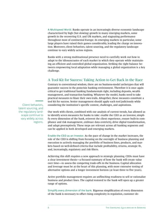 8 The Emerging Equilibrium in Banking
A Multispeed World. Banks operate in an increasingly diverse economic landscape
characterized by high (but slowing) growth in many emerging markets, some
growth in the recovering U.S. and UK markets, and stagnating performance
throughout most of continental Europe. In emerging markets in particular, some
large players have raised their games considerably, leading the charge on innova-
tion. Moreover, client behaviors, talent sourcing, and the regulatory landscape
continue to vary widely across regions.
Banks with a strong multinational presence need to carefully work out how to
adapt to the idiosyncrasies of each market in which they operate while maintain-
ing an efficient and controlled global organization. Striking the right balance be-
tween empowering local adaptation while managing a global organization is a key
challenge.
A Tool Kit for Success: Taking Action to Get Back in the Race
Contrary to conventional wisdom, there are no business-model archetypes that will
guarantee success in the postcrisis banking environment. Therefore it is once again
critical to get traditional banking fundamentals right, including deposits, wealth
management, and transaction banking. Whatever the model, banks need to take
practical measures to blaze their own trails. Altogether, these measures constitute a
tool kit for success. Senior management should apply each tool judiciously while
considering the institution’s specific context, challenges, and aspirations.
Our work with clients, combined with our analysis of current trends, has allowed us
to identify seven measures for banks to take: enable the CEO as an investor, simpli-
fy every dimension of the bank, reinvent the client experience, ensure built-in com-
pliance and risk management, embrace data centricity, drive digital transformation,
and adapt preemptively. These steps are relevant across all banking segments and
can be applied in both developed and emerging markets.
Enable the CEO as an investor. As the pace of change in the market increases, the
role of the CEO is shifting from focusing on the oversight of business planning and
execution to actively managing the portfolio of business lines, products, and mar-
kets based on well-defined criteria that include profitability, returns, strategic fit,
and, increasingly, regulatory and risk filters.
Achieving this shift requires a new approach to strategic planning. CEOs must have
a clear investment thesis—a focused summary of how the bank will create value
over time—to assess the competing trade-offs in the business. Capital allocation
and leverage must be at the heart of this planning, with more extensive testing of
alternative options and a longer investment horizon (at least three to five years).
Active portfolio management requires an unflinching readiness to sell or rationalize
business and product lines. The capital restored to the bank will open up a greater
range of options.
Simplify every dimension of the bank. Rigorous simplification of every dimension
of the bank is necessary to offset rising complexity in regulation, customer de-
Client behaviors,
talent sourcing, and
the regulatory land-
scape continue to
vary widely across
regions.
 