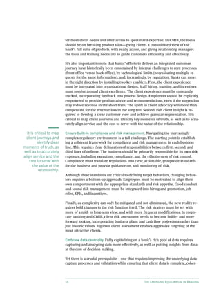 10 The Emerging Equilibrium in Banking
ter meet client needs and offer access to specialized expertise. In CMIB, the focus
should be on breaking product silos—giving clients a consolidated view of the
bank’s full suite of products, with ready access, and giving relationship managers
the tools and training necessary to guide customers efficiently and effectively.
It’s also important to note that banks’ efforts to deliver an integrated customer
journey have historically been constrained by internal challenges to core processes
(front office versus back office), by technological limits (necessitating multiple re-
quests for the same information), and, increasingly, by regulation. Banks can move
in the right direction by installing two key enablers. First, the client experience
must be integrated into organizational design. Staff hiring, training, and incentives
must revolve around client excellence. The client experience must be constantly
tracked, incorporating feedback into process design. Employees should be explicitly
empowered to provide product advice and recommendations, even if the suggestion
may reduce revenue in the short term. The uplift in client advocacy will more than
compensate for the revenue loss in the long run. Second, rich client insight is re-
quired to develop a clear customer view and achieve granular segmentation. It is
critical to map client journeys and identify key moments of truth, as well as to accu-
rately align service and the cost to serve with the value of the relationship.
Ensure built-in compliance and risk management. Navigating the increasingly
complex regulatory environment is a tall challenge. The starting point is establish-
ing a coherent framework for compliance and risk management in each business
line. This requires clear delineation of responsibilities between first, second, and
third lines of defense. The business should be primarily responsible for its own risk
exposure, including execution, compliance, and the effectiveness of risk control.
Compliance must translate regulations into clear, actionable, groupwide standards
for the business and provide guidance on, and monitoring of, risk.
Although these standards are critical to defining target behaviors, changing behav-
iors requires a bottom-up approach. Employees must be motivated to align their
own comportment with the appropriate standards and risk appetite. Good conduct
and sound risk management must be integrated into hiring and promotion, job
roles, KPIs, and incentives.
Finally, as complexity can only be mitigated and not eliminated, the new reality re-
quires bold changes to the risk function itself. The risk strategy must be set with
more of a mid- to long-term view, and with more frequent modifications. In corpo-
rate banking and CMIB, client risk assessment needs to become bolder and more
forward looking, incorporating business plans and cash flow projections rather than
just historic values. Rigorous client assessment enables aggressive targeting of the
most attractive clients.
Embrace data centricity. Fully capitalizing on a bank’s rich pool of data requires
capturing and analyzing data more effectively, as well as putting insights from data
at the core of decision making.
Yet there is a crucial prerequisite—one that requires improving the underlying data-­
capture processes and validation while ensuring that client data is complete, coher-
It is critical to map
client journeys and
identify clear
moments of truth, as
well as to accurately
align service and the
cost to serve with
the value of the
relationship.
 