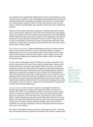 The Boston Consulting Group 11
ent, consistent, and comprehensive. Following the journey can then begin in earnest.
The next step is to establish a clear and disciplined enterprisewide data strategy and
operating model, with a specifically accountable senior executive. It is also import-
ant to systematically catalog the bank’s own client information as well as the full
universe of freely accessible public data and other external data that is available for
purchase.
Banks must then improve both data management, including organization and pro-
cesses, and the system architecture itself. They need to integrate data and analytics
teams across business units and establish clearly assigned roles and responsibilities.
Further, banks must ensure that data is integrated across applications and channels
and stored in clearly identified, consolidated “sources of truth.” Doing this allows
for data to be refreshed naturally in the course of normal client interactions. Also
required is an engine that can integrate structured internal data with unstructured
external data to refine insights.
Drive digital transformation. Digital transformation, at its core, is about creating a
better overall customer experience—not just improving efficiency. It requires
digitizing processes end to end, an initiative that is a key enabler of better multi-
channel client journeys and richer client insight, as well as simpler processes for
clients overall. In CMIB, process digitization also enables a shift to full straight-
through processing.
The first step is redefining the target IT architecture to reduce complexity in line
with the requirements of the new service model, including higher volumes, multi-
channel interactions, and end-to-end tracking. While in the process of reducing
complexity, progress can still be delivered by adopting a data-only integration ap-
proach between the legacy infrastructure and the new digital platform. With this
approach, it is important to manage the end-to-end logic of the digital platform
while maintaining system-level logic in existing systems. The focus should be on in-
tegrating customer data and documents into digitized processes on the new plat-
form. Moreover, instead of incrementally optimizing each step, the processes to be
implemented should be redefined from front to back before digitizing them, includ-
ing compliance and risk elements—taking care to accommodate the average client
as well as more advanced digital users.
Adapt preemptively. The best way to respond to a changing environment is
through rapid adaptation of strategy and organization before the full force of
change is felt. This is a new challenge for banks, as incremental, reactive adapta-
tions have mostly been sufficient in the past. Truly successful transformations
happen in two phases. In the immediate term, major threats require an initial
phase of rapid reorganization and restructuring. This initiative serves to not only
reduce costs and increase efficiency but also to enable more agile management in
the long term. The effort includes ruthlessly shedding aspects of the business
model that are no longer compelling, as well as reallocating released resources to
other areas of the business.
The impact of operational measures, however, can decrease over time—necessitat-
ing a second phase focused on growth and innovation. This initiative requires devel-
Digital transforma-
tion, at its core, is
about creating a
better overall
customer experi-
ence—not just
improving efficiency.
 