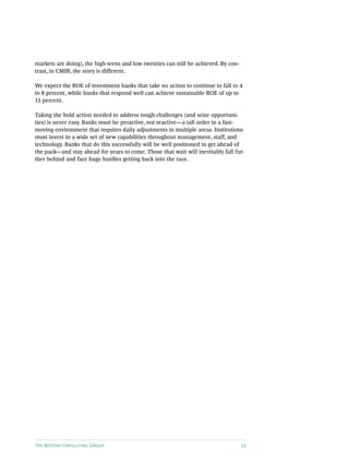 The Boston Consulting Group 13
markets are doing), the high teens and low twenties can still be achieved. By con-
trast, in CMIB, the story is different.
We expect the ROE of investment banks that take no action to continue to fall to 4
to 8 percent, while banks that respond well can achieve sustainable ROE of up to
15 percent.
Taking the bold action needed to address tough challenges (and seize opportuni-
ties) is never easy. Banks must be proactive, not reactive—a tall order in a fast-­
moving environment that requires daily adjustments in multiple areas. Institutions
must invest in a wide set of new capabilities throughout management, staff, and
technology. Banks that do this successfully will be well positioned to get ahead of
the pack—and stay ahead for years to come. Those that wait will inevitably fall fur-
ther behind and face huge hurdles getting back into the race.
 