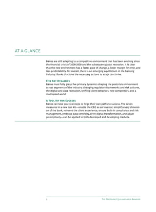 2 The Emerging Equilibrium in Banking
AT A GLANCE
Banks are still adapting to a competitive environment that has been evolving since
the financial crisis of 2008-2009 and the subsequent global recession. It is clear
that the new environment has a faster pace of change, a lower margin for error, and
less predictability. Yet overall, there is an emerging equilibrium in the banking
industry. Banks that take the necessary actions to adapt can thrive.
Five Key Dynamics
Banks must fully grasp five primary dynamics shaping the postcrisis environment
across segments of the industry: changing regulatory frameworks and risk cultures,
the digital and data revolution, shifting client behaviors, new competitors, and a
multispeed world.
A Tool Kit for Success
Banks can take practical steps to forge their own paths to success. The seven
measures in a new tool kit—enable the CEO as an investor, simplify every dimensi-
on of the bank, reinvent the client experience, ensure built-in compliance and risk
management, embrace data centricity, drive digital transformation, and adapt
preemptively—can be applied in both developed and developing markets.
 