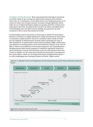 The Boston Consulting Group 5
The Digital and Data Revolution. Many long-anticipated technological innovations
are finally coming of age, creating new opportunities along the entire banking
value chain. As a consequence, an increasing array of core banking processes can be
carried out faster, more cheaply, and more accurately through digitization. Mean-
while, the use of digital distribution platforms is growing, fueled by evolving client
expectations and needs. According to BCG research, the online and mobile shares
of retail-banking sales and advice contacts globally are expected to rise from
15 percent in 2012 to more than 40 percent in 2020.
In retail banking, branch interactions are decreasing in number but increasing in
duration as customers use digital platforms for simple interactions but visit branch-
es to purchase complex products and ask for customized advice. Banks therefore
face the challenge of thinning branch networks while maintaining the scope of
their distribution. In capital markets and investment banking (CMIB), market forces
and regulators are driving products up the electronification maturity curve. (See Ex-
hibit 2.) Indeed, electronification is increasing transparency and commoditization—
shrinking spreads while forcing companies to rethink the appropriate balance be-
tween investments in people and technology across the entire business, from front
to back. In addition, we are seeing many innovations, particularly in emerging mar-
kets. Such markets—which are not hampered by legacy, predigital infrastructure—
are often leapfrogging more developed markets to become “digital natives.”
Development Introduction Growth Maturity Reconﬁguration
Average electronic activity (%)
Margins Transparency
Time to market Time in market
Single-name credit
default swaps
Corporate
bonds
Interest rate swaps
Client-driven
government bonds
Credit-default-swap
indices
FX spot
Cash
equities
Sources: BCG analysis; Expand Research; public media.
Note: Interest rate swaps as of February 2014, before the launch of the Swap Execution Facility platform.
Exhibit 2 | Market Forces and Regulators Are Driving Products up the Electronification Maturity
Curve
 