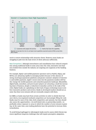 The Boston Consulting Group 7
need to cement relationships with attractive clients. However, many banks are
struggling to pull even the basic levers of client advocacy sufficiently.
New Competitors. Although retrenchment and consolidation have reduced competi-
tion among traditional banks in some areas since the crisis, innovative new busi-
ness models from outside the industry are targeting core segments of the banking
business.
For example, digital- and mobile-payments operators such as PayPal, Alipay, and
M-Pesa are advancing rapidly in emerging markets because of the absence of
strong, local legacy-payments platforms and greater customer adoption of electron-
ic and mobile payments. Apple’s recent entry into the payments markets will fur-
ther change the mobile-payments and contactless-payments landscape. Meanwhile,
digital banks, monolines, and peer-to-peer players are attracting a small but increas-
ing share of business, despite a reduction in monoline activity in the wake of the
crisis. Digital banks are capitalizing on their lack of legacy technology issues to de-
liver innovative products and services. Banks in developed markets should not as-
sume that these new entrants will not eventually compete with them.
In CMIB, as banks step back from certain activities in order to shrink their bal-
ance sheets, less-regulated nonbank competitors are increasingly filling the void.
Banks must be wary of the risks, both competitive and systemic, but they should
also assess the opportunities—via well-timed exits or partnership models—to
profitably reduce exposure to areas in which the number of new entrants is grow-
ing. At the same time, new trading platforms have the potential to increase disin-
termediation.
To avoid being leapfrogged or sidestepped, banks need to assess which threats rep-
resent significant long-term challenges that will require preemptive adaptation.
0
20
40
60
80
Customers who expect the service Banks that have the capability
77
57
76
23
70
20
Real-time
request
updates
Easy access to
a banker through
a digital channel
Keep track of
missing
paperwork
(%)
Exhibit 4 | Customers Have High Expectations
Sources: Survey data from the U.S. and Spain; bank capabilities reported by banks (EFMA survey 2014);
BCG analysis.
 