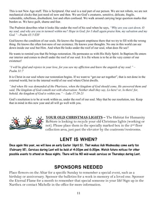 11
This is not New Age stuff. This is Scriptural. Our soul is a real part of our person. We are not robots, we are not
mechanical clocks that just need oil now and then. We are God’s creatures, sensitive, delicate, fragile,
vulnerable, rebellious, disobedient, lost and often confused. We walk around carrying large question marks that
burden us. We have guilt, shame and fear.
The Psalmist describes what it looks like under the roof of his soul when he says, “Why are you cast down, O
my soul, and why are you in turmoil within me? Hope in God; for I shall again praise him, my salvation and my
God.” - Psalm 43:5 ESV
God knows the condition of our souls. He knows the frequent emptiness there that we try to fill with the wrong
thing. He knows the often lost-ness of our existence. He knows your thoughts. No one in this world can see
down inside our soul but Him. And when He looks under the roof of our soul, what does He see?
He wants to remind you that He brings restoration. He permeates us with His Holy Spirit. In Baptism He enters
our interior and comes to dwell under the roof of our soul. It is He whom is to be at the very center of our
existence!
“I will be glad and rejoice in your love, for you saw my affliction and knew the anguish of my soul.” –
Psalm 31:7
It is Christ in our soul where our restoration begins. If we want to “get our act together”, that is not done in the
external world, but in the internal world of our soul where Christ dwells.
“And when He was demanded of the Pharisees, when the kingdom of God should come, He answered them and
said, The kingdom of God cometh not with observation: Neither shall they say, Lo here! or, lo there! for,
behold, the kingdom of God is within you.” – Luke 17:20-21
God’s resolution is to be at work within us, under the roof of our soul. May that be our resolution, too. Keep
that in mind in this new year and all will go well with you.
YOUR OLD CHRISTMAS LIGHTS – The Habitat for Humanity
ReStore is looking to recycle your old Christmas lights (working or
not). Please place them in the specially marked box in the 2nd floor
collection area, just past the elevator by the coatroom/restrooms.
LENT IS WHEN?
Once again this year, we will have an early Easter (April 5). That makes Ash Wednesday come early too
(February 18). Services during Lent will be held at 4:00pm and 6:30pm. Watch future notices for other
possible events to attend on these nights. There will be NO mid-week services on Thursdays during Lent.
SPONSORS NEEDED
Place flowers on the Altar for a specific Sunday to remember a special event, such as a
birthday or anniversary. Sponsor the bulletins for a week in memory of a loved one. Sponsor
the Eternal Flame for a month to remember that special someone in your life! Sign up in the
Narthex or contact Michelle in the office for more information.
 