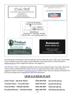 14
Advertisements in the business directory help Our Saviour defray the cost of ‘The Voice” each month.
If you would like to advertise, please contact Michelle in the church office at (920) 468-4065 or
info@oslc-gb.org. Please support the sponsors who support us.
“Our Saviour’s Voice” is published monthly by Our Saviour Lutheran Church, Green Bay, Wisconsin.
Vacancy Editor, Michelle Burhite. Please feel free to contact the church office with constructive
suggestions and/or comments at info@oslc-gb.org. Thanks to those who have already commented! We
are always seeking more congregational input and submissions.
OUR SAVIOUR STAFF
Senior Pastor – David H. Hatch (920) 609-0248 dave@oslc-gb.org
Associate Pastor – Greg Hovland (920) 544-3614 greg@oslc-gb.org
Church Office – Michelle Burhite (920) 468-4065 info@oslc-gb.org
Preschool Director – Christina Scholz (920) 468-3596 christina@oslc-gb.org
 