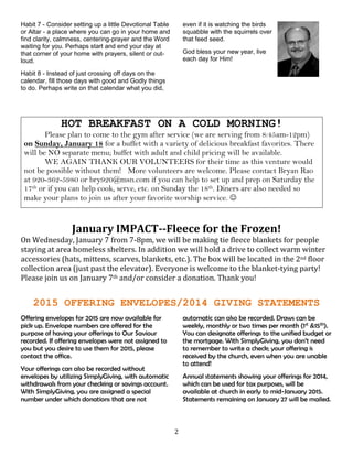 2
Habit 7 - Consider setting up a little Devotional Table
or Altar - a place where you can go in your home and
find clarity, calmness, centering-prayer and the Word
waiting for you. Perhaps start and end your day at
that corner of your home with prayers, silent or out-
loud.
Habit 8 - Instead of just crossing off days on the
calendar, fill those days with good and Godly things
to do. Perhaps write on that calendar what you did,
even if it is watching the birds
squabble with the squirrels over
that feed seed.
God bless your new year, live
each day for Him!
HOT BREAKFAST ON A COLD MORNING!
Please plan to come to the gym after service (we are serving from 8:45am-12pm)
on Sunday, January 18 for a buffet with a variety of delicious breakfast favorites. There
will be NO separate menu; buffet with adult and child pricing will be available.
WE AGAIN THANK OUR VOLUNTEERS for their time as this venture would
not be possible without them! More volunteers are welcome. Please contact Bryan Rao
at 920-362-5980 or bry920@msn.com if you can help to set up and prep on Saturday the
17th or if you can help cook, serve, etc. on Sunday the 18th. Diners are also needed so
make your plans to join us after your favorite worship service. 
January IMPACT--Fleece for the Frozen!
On Wednesday, January 7 from 7-8pm, we will be making tie fleece blankets for people
staying at area homeless shelters. In addition we will hold a drive to collect warm winter
accessories (hats, mittens, scarves, blankets, etc.). The box will be located in the 2nd floor
collection area (just past the elevator). Everyone is welcome to the blanket-tying party!
Please join us on January 7th and/or consider a donation. Thank you!
2015 OFFERING ENVELOPES/2014 GIVING STATEMENTS
Offering envelopes for 2015 are now available for
pick up. Envelope numbers are offered for the
purpose of having your offerings to Our Saviour
recorded. If offering envelopes were not assigned to
you but you desire to use them for 2015, please
contact the office.
Your offerings can also be recorded without
envelopes by utilizing SimplyGiving, with automatic
withdrawals from your checking or savings account.
With SimplyGiving, you are assigned a special
number under which donations that are not
automatic can also be recorded. Draws can be
weekly, monthly or two times per month (1st &15th).
You can designate offerings to the unified budget or
the mortgage. With SimplyGiving, you don’t need
to remember to write a check; your offering is
received by the church, even when you are unable
to attend!
Annual statements showing your offerings for 2014,
which can be used for tax purposes, will be
available at church in early to mid-January 2015.
Statements remaining on January 27 will be mailed.
 