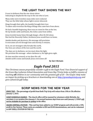 3
THE LIGHT THAT SHOWS THE WAY
It was in darkness that the star shone above
Indicating to shepherds the way to the one who is Love.
Many miles were traveled, many miles were endured
They see the little baby whose light is never obscured.
Kings brought their gifts, the humble brought their love
To adore and reverence the King of Kings who came here from above.
He had a humble beginning, there was no room for Him at the Inn;
He lay beside cattle and beasts, His riches came from within.
Jesus traveled many times through danger, often He felt alone;
But God the Heavenly Father, foreknew Jesus would have no home.
Amidst doubts and deceivers, His message still proclaims
It overcomes all evil through time and eternity it remains.
So to, we are strangers who forsake this earth,
Our lives are echoes of His love and His worth.
The days are in darkness, we too must shine the light;
We proclaim His message - where darkness is, His light gives sight.
As time marches onward, so too does His call,
Amidst earth’s noise and tumult, Jesus overcomes all!
By Gerri Michaels
Eagle Fund 2015
This Christmas season prayerfully consider a gift to the Eagle Fund. Your financial support of
the Green Bay Lutheran School Association and Green Bay Trinity helps us fulfill a mission of
reaching all children in our community with the greatest gift of all – the Gospel. Help make
an impact by picking up a brochure or downloading one at http://greenbaytrinity.org and
give a financial gift today.
SCRIP NEWS FOR THE NEW YEAR
KWIK TRIP – The percentage of profit from Kwik Trip Scrip will reduce from 10% to 5% effective
January 1, 2015.
SCRIP SCHEDULE CHANGE – The church office will be manned by volunteers while Michelle, the
secretary, is on vacation thru January 2. On normal business days from now until January 2, SCRIP will
not be available for purchase or pickup in the office.
GRAND CENTRAL STATION – This card has been added to our SCRIP program and will provide a 10%
profit to Our Saviour. These cards are available in $50 and $100 denominations, and can be redeemed
at ANY SHELL STATION IN THE U.S.
 