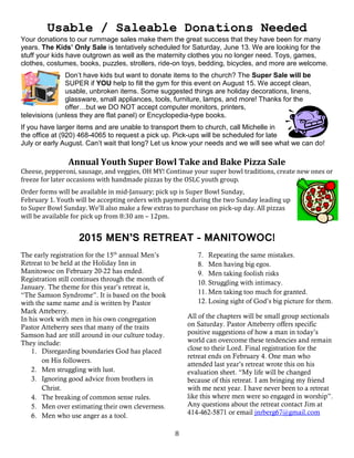 8
Usable / Saleable Donations Needed
Your donations to our rummage sales make them the great success that they have been for many
years. The Kids’ Only Sale is tentatively scheduled for Saturday, June 13. We are looking for the
stuff your kids have outgrown as well as the maternity clothes you no longer need. Toys, games,
clothes, costumes, books, puzzles, strollers, ride-on toys, bedding, bicycles, and more are welcome.
Don’t have kids but want to donate items to the church? The Super Sale will be
SUPER if YOU help to fill the gym for this event on August 15. We accept clean,
usable, unbroken items. Some suggested things are holiday decorations, linens,
glassware, small appliances, tools, furniture, lamps, and more! Thanks for the
offer…but we DO NOT accept computer monitors, printers,
televisions (unless they are flat panel) or Encyclopedia-type books.
If you have larger items and are unable to transport them to church, call Michelle in
the office at (920) 468-4065 to request a pick up. Pick-ups will be scheduled for late
July or early August. Can’t wait that long? Let us know your needs and we will see what we can do!
Annual Youth Super Bowl Take and Bake Pizza Sale
Cheese, pepperoni, sausage, and veggies, OH MY! Continue your super bowl traditions, create new ones or
freeze for later occasions with handmade pizzas by the OSLC youth group.
Order forms will be available in mid-January; pick up is Super Bowl Sunday,
February 1. Youth will be accepting orders with payment during the two Sunday leading up
to Super Bowl Sunday. We’ll also make a few extras to purchase on pick-up day. All pizzas
will be available for pick up from 8:30 am – 12pm.
2015 MEN’S RETREAT – MANITOWOC!
The early registration for the 15th
annual Men’s
Retreat to be held at the Holiday Inn in
Manitowoc on February 20-22 has ended.
Registration still continues through the month of
January. The theme for this year’s retreat is,
“The Samson Syndrome”. It is based on the book
with the same name and is written by Pastor
Mark Atteberry.
In his work with men in his own congregation
Pastor Atteberry sees that many of the traits
Samson had are still around in our culture today.
They include:
1. Disregarding boundaries God has placed
on His followers.
2. Men struggling with lust.
3. Ignoring good advice from brothers in
Christ.
4. The breaking of common sense rules.
5. Men over estimating their own cleverness.
6. Men who use anger as a tool.
7. Repeating the same mistakes.
8. Men having big egos.
9. Men taking foolish risks
10. Struggling with intimacy.
11. Men taking too much for granted.
12. Losing sight of God’s big picture for them.
All of the chapters will be small group sectionals
on Saturday. Pastor Atteberry offers specific
positive suggestions of how a man in today’s
world can overcome these tendencies and remain
close to their Lord. Final registration for the
retreat ends on February 4. One man who
attended last year’s retreat wrote this on his
evaluation sheet. “My life will be changed
because of this retreat. I am bringing my friend
with me next year. I have never been to a retreat
like this where men were so engaged in worship”.
Any questions about the retreat contact Jim at
414-462-5871 or email jnrberg67@gmail.com
 