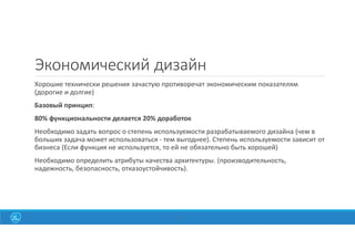 10
Экономический дизайн
Хорошие технически решения зачастую противоречат экономическим показателям
(дорогие и долгие)
Базовый принцип:
80% функциональности делается 20% доработок
Необходимо задать вопрос о степень используемости разрабатываемого дизайна (чем в
больших задача может использоваться - тем выгоднее). Степень используемости зависит от
бизнеса (Если функция не используется, то ей не обязательно быть хорошей)
Необходимо определить атрибуты качества архитектуры. (производительность,
надежность, безопасность, отказоустойчивость).
 