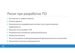 11
Риски при разработке ПО
1. Отставание от графика проекта
2. Отмена проекта
3. Невозможность модификации системы после сдачи (высокая
трудоемкость)
4. Большое число ошибок в ПО
5. Неправильное понимание требований бизнеса
6. Изменение бизнеса
7. Не использование запрограммированой функциональности заказчиком
8. Увольнение ключевых программистов
 