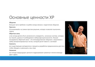 Основные ценности XP
Общение
большая часть проблем и ошибок всегда связана с недостатком общения.
Простота
Останавливайся на самом простом решении, которое позволяет выполнить
задачу
Обратная связь
у вас всегда должна быть возможность определить, насколько система, которую
вы пишите, далека от необходимого набора функциональности. Лучшие
инструменты обратной связи – это непосредственное общение с заказчиком и
набор автоматизированных тестов, который растет вместе с системой
Смелость
все существующие методологии и процессы разработки предназначены для того,
чтобы обуздать и уменьшить наш страх
Уважение
все четыре предыщущие ценности подразумевают уважение членов команды
друг к другу.
13
 