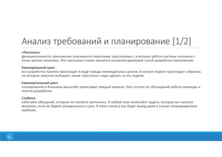 16
Анализ требований и планирование [1/2]
«Рассказы»
функциональность приложения описывается короткими «рассказами», в которых работа системы изложена с
точки зрения заказчика. Эти «рассказы» также являются основной движущей силой разработки приложения.
Еженедельный цикл
вся разработка проекта происходит в виде череды еженедельных циклов. В начале недели происходит собрание,
на котором заказчик выбирает, какие «рассказы» надо сделать за эту неделю.
Ежеквартальный цикл
планирование в большем масштабе происходит каждый квартал. Оно состоит из обсуждений работы команды и
темпов разработки.
Слабина
избегайте обещаний, которые не сможете выполнить. В любой план включайте задачи, которые вы сможете
выкинуть, если не будете укладываться в срок. В этом случае у вас будет выход даже в случае непредвиденных
проблем.
 