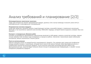 17
Анализ требований и планирование [2/2]
Непосредственное вовлечение заказчика
люди, для которых вы пишете программный продукт, должны стать частью команды и вносить свою лепту в
ежеквартальное и еженедельное планирование.
Инкрементная поставка продукта
когда вам предстоит целиком сменить существующую систему, начинайте процесс с изменения нескольких
функций, и так постепенно замените всю систему. Избегайте подхода, который можно выразить словами «Все или
ничего!»
Контракт с оговоренным объемом работ
контракт на разработку программного обеспечения включает в себя время, затраты и качество системы, однако
точные объемы этой системы надо оговаривать в процессе работы. Заключив с заказчиком серию небольших
контрактов, можно значительно снизить риски.
Плата за использование
обычно заказчик платит за каждый выпуск программного продукта. Это нередко дает повод для конфликтов
между разработчиками и заказчиком, который хочет внести как можно больше новой функциональности в
наименьшее количество выпусков продукта. Если исчислять деньгами непосредственную работу над
функциональностью, заказчик будет получать более точную и своевременную информацию, и сможет точнее
направлять разработку продукта.
 