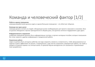 19
Команда и человеческий фактор [1/2]
Работа в одном помещении
команда разработчиков должна сидеть в одном большом помещении – это облегчает общение.
Команда как одно целое
команда должна состоять из людей, обладающих всеми необходимыми для проекта навыками и знаниями. Всех
их должно объединять чувство принадлежности общему делу, они должны всячески поддерживать друг друга.
Информативность окружения
в рабочем помещении должны быть информативные постеры и прочие наглядные пособия, которые показывали
бы статус проекта и другую информацию о проделанной работе.
Энергичная работа
люди не должны быть истощены работой, им надо сохранять свежесть и энергичность, чтобы фокусироваться на
задачах и уметь эффективно их решать. Следовательно, надо жестко ограничить сверхурочную работу, так чтобы у
каждого оставалось время и на личную жизнь. В прежней версии методологии это называлось «приемлемый
темп разработки».
 