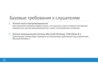 Базовые требования к слушателям
1. Знание языка программирования
при изложении материала будем считать, что слушатель знает основные конструкции
современных языков программирования и умеет конструировать алгоритмы
2. Знание операционной системы Microsoft Windows 7/Windows 8.1
практические занятия будут проходить на компьютерах, работающих под управлением
Microsoft Windows 7
 