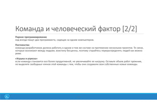 20
Команда и человеческий фактор [2/2]
Парное программирование
код всегда пишут два программиста, сидящих за одним компьютером.
Постоянство
команда разработчиков должна работать в одном и том же составе на протяжении нескольких проектов. Те связи,
которые возникают между людьми, воистину бесценны, поэтому старайтесь перераспределять людей как можно
реже.
«Усушка и утряска»
если команда становится все более продуктивной, не увеличивайте ее нагрузку. Оставьте объем работ прежним,
но выделите свободных членов этой команды с тем, чтобы они создавали свои собственные новые команды.
 