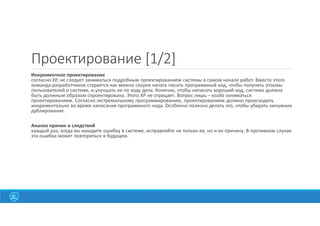 22
Проектирование [1/2]
Инкрементное проектирование
согласно ХР, не следует заниматься подробным проектированием системы в самом начале работ. Вместо этого
команда разработчиков старается как можно скорее начать писать программный код, чтобы получить отзывы
пользователей о системе, и улучшать ее по ходу дела. Конечно, чтобы написать хороший код, система должна
быть должным образом спроектирована. Этого ХР не отрицает. Вопрос лишь – когда заниматься
проектированием. Согласно экстремальному программированию, проектированием должно происходить
инкрементально во время написания программного кода. Особенно полезно делать это, чтобы убирать ненужное
дублирование.
Анализ причин и следствий
каждый раз, когда вы находите ошибку в системе, исправляйте не только ее, но и ее причину. В противном случае
эта ошибка может повториться в будущем.
 