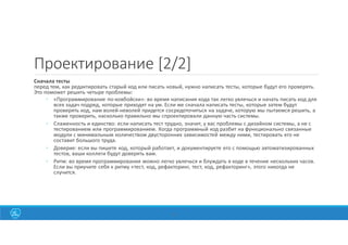23
Проектирование [2/2]
Сначала тесты
перед тем, как редактировать старый код или писать новый, нужно написать тесты, которые будут его проверять.
Это поможет решить четыре проблемы:
◦ «Программирование по-ковбойски»: во время написания кода так легко увлечься и начать писать код для
всех задач подряд, которые приходят на ум. Если же сначала написать тесты, которые затем будут
проверять код, нам волей-неволей придется сосредоточиться на задаче, которую мы пытаемся решить, а
также проверить, насколько правильно мы спроектировали данную часть системы.
◦ Слаженность и единство: если написать тест трудно, значит, у вас проблемы с дизайном системы, а не с
тестированием или программированием. Когда программный код разбит на функционально связанные
модули с минимальным количеством двусторонних зависимостей между ними, тестировать его не
составит большого труда.
◦ Доверие: если вы пишете код, который работает, и документируете его с помощью автоматизированных
тестов, ваши коллеги будут доверять вам.
◦ Ритм: во время программирования можно легко увлечься и блуждать в коде в течение нескольких часов.
Если вы приучите себя к ритму «тест, код, рефакторинг, тест, код, рефакторинг», этого никогда не
случится.
 