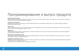25
Программирование и выпуск продукта
Десятиминутная сборка
систему должно быть можно собрать (с учетом прогона всех тестов) за десять минут. Это позволит часто повторять операцию и
получать отзывы о разрабатываемом продукте.
Постоянная интеграция
разработчики должны выкладывать в репозиторий результаты своей работы каждые два часа, чтобы избежать проблем с
интеграцией нового кода.
Код и тесты
только программный код и тесты являются постоянными артефактами системы, которые надо сохранять. Все остальное может
быть получено из программного кода и тестов.
Общий код
любой член команды может в любой момент изменить любую часть системы. Эта практика называлась в прежней версии ХР
«коллективное владение кодом».
Единая база программного кода
существует только одна официальная версия разрабатываемой системы. Если вам понадобилось создать для чего-то ее ветку,
оставляйте ее лишь на несколько часов.
Ежедневная поставка системы
каждую ночь надо собирать новую версию системы и вводить ее в действие. Чем больше разрыв между официальной версией
системы и той, что находится у вас в
компьютере, тем это рискованнее и дороже для проекта.
 