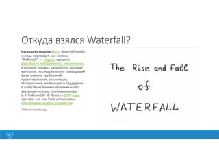Откуда взялся Waterfall?
Каскадная модель (англ. waterfall model,
иногда переводят, как модель
"Водопад") — модель процесса
разработки программного обеспечения,
в которой процесс разработки выглядит
как поток, последовательно проходящий
фазы анализа требований,
проектирования, реализации,
тестирования, интеграции и поддержки.
В качестве источника названия часто
указывают статью, опубликованную
У. У. Ройсом (W. W. Royce) в 1970 году;
при том, что сам Ройс использовал
итеративную модель разработки.
* http://wikipedia.org/
 