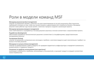 Роли в модели команд MSF
Менеджер решения (product management)
отвечает за управление связями с клиентом. На этапе проектирования на эту роль возлагается сбор клиентских
требований и контроль за тем, чтобы они соответствовали и удовлетворяли все потребности бизнеса. Менеджер
решения также работает над планом связей с клиентом в процессе создания и реализации проекта.
Менеджер программы (program management)
несет ответственность за разработку и поставку решения заказчику в полном соответствии с ограничениями проекта.
Разработчик (development)
обеспечивает разработку технологического решения в соответствии со спецификациями, предоставленными
менеджерами решения.
Тестировщик (testing)
отвечает за выявление и устранение всех неполадок и проблем с качеством продукта и дает окончательное ≪добро≫ на
выпуск и поставку решения.
Менеджер по выпуску (release management)
отвечает за развертывание и работу продукта. Он проверяет корректность инфраструктуры и определяет возможность
развертывания и поддержки продукта.
Специалист по удобству использования (user experience)
анализирует потребности и проблемы, возникающие у пользователей, и оценивает продукт на предмет соответствия
таким потребностям.
31
 