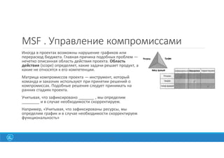 MSF . Управление компромиссами
Иногда в проектах возможны нарушение графиков или
перерасход бюджета. Главная причина подобных проблем —
нечетко описанная область действия проекта. Область
действия (scope) определяет, какие задачи решает продукт, а
какие не относятся к его компетенции.
Матрица компромиссов проекта — инструмент, который
команда и заказчик используют при принятии решений о
компромиссах. Подобные решения следует принимать на
ранних стадиях проекта.
Учитывая, что зафиксировано _______ , мы определим
________ и в случае необходимости скорректируем.
Например, «Учитывая, что зафиксированы ресурсы, мы
определим график и в случае необходимости скорректируем
функциональность»
32
 
