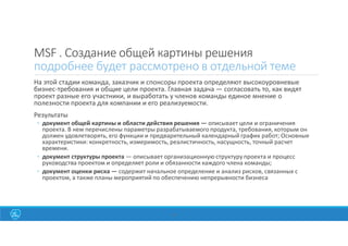 MSF . Создание общей картины решения
подробнее будет рассмотрено в отдельной теме
На этой стадии команда, заказчик и спонсоры проекта определяют высокоуровневые
бизнес-требования и общие цели проекта. Главная задача — согласовать то, как видят
проект разные его участники, и выработать у членов команды единое мнение о
полезности проекта для компании и его реализуемости.
Результаты
◦ документ общей картины и области действия решения — описывает цели и ограничения
проекта. В нем перечислены параметры разрабатываемого продукта, требования, которым он
должен удовлетворять, его функции и предварительный календарный график работ; Основные
характеристики: конкретность, измеримость, реалистичность, насущность, точный расчет
времени.
◦ документ структуры проекта — описывает организационную структуру проекта и процесс
руководства проектом и определяет роли и обязанности каждого члена команды;
◦ документ оценки риска — содержит начальное определение и анализ рисков, связанных с
проектом, а также планы мероприятий по обеспечению непрерывности бизнеса
35
 