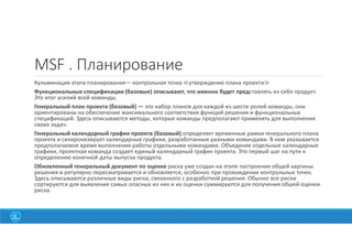 MSF . Планирование
Кульминация этапа планирования— контрольная точка ≪утверждение плана проекта≫
Функциональные спецификации (базовые) описывают, что именно будет представлять из себя продукт.
Это итог усилий всей команды.
Генеральный план проекта (базовый) — это набор планов для каждой из шести ролей команды, они
ориентированы на обеспечение максимального соответствия функций решения и функциональных
спецификаций. Здесь описываются методы, которые команды предполагают применять для выполнения
своих задач.
Генеральный календарный график проекта (базовый) определяет временные рамки генерального плана
проекта и синхронизирует календарные графики, разработанные разными командами. В нем указывается
предполагаемое время выполнения работы отдельными командами. Объединяя отдельные календарные
графики, проектная команда создает единый календарный график проекта. Это первый шаг на пути к
определению конечной даты выпуска продукта.
Обновленный генеральный документ по оценке риска уже создан на этапе построения общей картины
решения и регулярно пересматривается и обновляется, особенно при прохождении контрольных точек.
Здесь описываются различные виды риска, связанного с разработкой решения. Обычно все риски
сортируются для выявления самых опасных из них и их оценки суммируются для получения обшей оценки
риска.
37
 