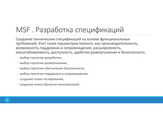 MSF . Разработка спецификаций
Создание технических спецификаций на основе функциональных
требований. Учет таких параметров проекта, как производительность,
возможность поддержки и сопровождения, расширяемость,
масштабируемость, доступность, удобство развертывания и безопасность:
◦ выбор стратегии разработки;
◦ выбор стратегии развертывания;
◦ выбор стратегии обеспечения безопасности;
◦ выбор стратегии поддержки и сопровождения;
◦ создание плана тестирования;
◦ создание плана обучения пользователей
38
 