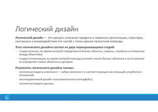 Логический дизайн
Логический дизайн — это процесс описания продукта в терминах организации, структуры,
синтаксиса и взаимодействия его частей с точки зрения проектной команды.
Этап логического дизайна состоит из двух перекрывающихся стадий:
◦ стадии анализа, во время которой определяются бизнес-объекты, сервисы, атрибуты и отношения
между объектами;
◦ стадии оптимизации, во время которой команда уточняет список бизнес-объектов и на основании
их определяет новые объекты и сценарии.
Результаты логического дизайна таковы:
◦ логическая модель компонент— набор компонент и соответствующих им операций, атрибутов и
отношений;
◦ высокоуровневый дизайн пользовательского интерфейса;
◦ логическая модель данных.
41
 