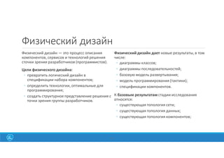 Физический дизайн
Физический дизайн — это процесс описания
компонентов, сервисов и технологий решения
сточки зрения разработчиков (программистов).
Цели физического дизайна:
◦ превратить логический дизайн в
спецификации набора компонентов;
◦ определить технологии, оптимальные для
программирования;
◦ создать структурное представление решения с
точки зрения группы разработчиков.
Физический дизайн дает новые результаты, в том
числе:
◦ диаграммы классов;
◦ диаграммы последовательностей;
◦ базовую модель развертывания;
◦ модель программирования (тактики);
◦ спецификации компонентов.
К базовым результатам стадии исследования
относятся:
◦ существующая топология сети;
◦ существующая топология данных;
◦ существующая топология компонентов;
42
 